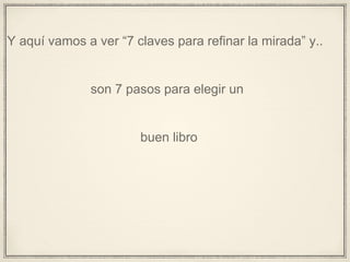 Y aquí vamos a ver “7 claves para refinar la mirada” y..
son 7 pasos para elegir un
buen libro
 