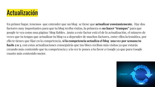 Actualización
En primer lugar, tenemos que entender que un blog se tiene que actualizar constantemente. Hay dos
factores muy importantes para que tu blog reciba visitas, la primera es no hacer “trampas” para que
google te vea como una pàgina/ blog ﬁables , junto a este factor está el de la actualización, el número de
veces que tu tengas que actualizar tu blog va a depender de muchos factores, entre ellos la temática, por
ello te tienes que ﬁjar en la competencia, si la competencia actualiza el blog una vez por semana tu
hazlo 2 o 3, con estas actualizaciones conseguirás que tus blocs reciban más visitas ya que estarás
creando más contenido que tu competencia y a la vez te pones a tu favor a Google ya que para Google
cuanto más contenido mejor.
 