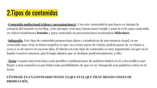 2.Tipos de contenidos
-Contenido audiovisual (videos y presentaciones) : Con este contenido lo que haces es alargar la
estancia del usuario en tu blog , esto siempre será muy bueno para Google y para tu web, para contenido
en videos tendríamos Youtube y para contenido en presentaciones tendríamos Slideshare.
-Infografía: Este tipo de contenido proporciona datos y estadísticas de una manera visual, es un
contenido muy viral, lo único negativo es que vas a tener picos de visitas, podrás pasar de 20 visitas a
1000 a 20 de nuevo en escasos días. El diseño en este tipo de contenido es muy importante así que no lo
hagáis vosotros mismos, que lo haga alguien que se dedique profesionalmente a ello.
-Texto: Cuanto más texto haya más posibles combinaciones de palabras habrá en él, esto conlleva que
llegue a más usuarios ya que habrá más posibilidades de que en su búsqueda esas palabras estén en tu
texto.
CÉNTRATE EN UN CONTENIDO TEXTO, YA QUE ES EL QUE TIENE MENOS COSTES DE
PRODUCCIÓN.
 