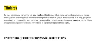 Titulares
Lo más importante para crear un post viral es el título, este título tiene que ser llamativo pero nunca
tiene que dar una imagen de un contenido superior o mejor al que tu introduces en este blog, ya que el
usuario vería el contenido muy pobre en comparación, es decir, nunca tienes que exagerar con tu titular
exceptuando algunas ocasiones, pero nunca te tienes que acostumbrar a ello.
UN USUARIO QUE DECEPCIONAS NO LO RECUPERAS.
 