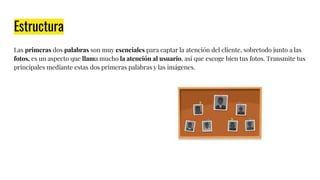 Estructura
Las primeras dos palabras son muy esenciales para captar la atención del cliente, sobretodo junto a las
fotos, es un aspecto que llama mucho la atención al usuario, así que escoge bien tus fotos. Transmite tus
principales mediante estas dos primeras palabras y las imágenes.
 