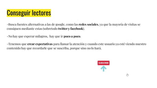 Conseguir lectores
-Busca fuentes alternativas a las de google, como las redes sociales, ya que la mayoría de visitas se
consiguen mediante estas (sobretodo twitter y facebook).
-No hay que esperar milagros, hay que ir poco a poco.
-Tenemos que crear expectativas para llamar la atención y cuando este usuario ya esté viendo nuestro
contenido hay que recordarle que se suscriba, porque sino no lo hará.
 