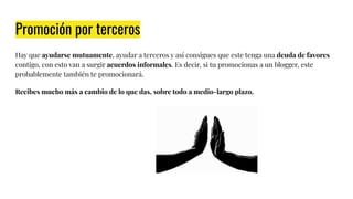 Promoción por terceros
Hay que ayudarse mutuamente, ayudar a terceros y así consigues que este tenga una deuda de favores
contigo, con esto van a surgir acuerdos informales. Es decir, si tu promocionas a un blogger, este
probablemente también te promocionará.
Recibes mucho más a cambio de lo que das, sobre todo a medio-largo plazo.
 