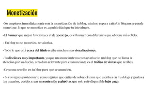 Monetización
-No empieces inmediatamente con la monetización de tu blog, minimo espera 1 año.Un blog no se puede
monetizar, lo que se monetiza es ,a publicidad que tu introduces.
-El banner que mejor funciona es el de 300x250, es el banner con diferencia que obtiene más clicks.
- Un blog no se monetiza, se valoriza.
-Todo lo que está cerca del título recibe muchas más visualizaciones.
-Tu diseño es muy importante, ya que un anunciante no contactaria con un blog que no llama la
atención por su diseño, otro dato relevante para el anunciante es el tráﬁco de visitas que recibes.
-Crea una sección en tu blog para que se anuncien.
- Si consigues posicionarte como alguien que entiende sobre el tema que escribes en tus blogs y gustas a
tus usuarios, puedes crear un contenido exclusivo, que solo esté disponible bajo pago.
 