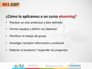@AEFOL #Expoelearning
#03 ABP
¿Cómo lo aplicamos a un curso elearning?
• Formar equipos y definir sus objetivos
• Planific...