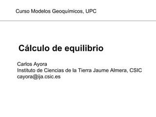Cálculo de equilibrio
Carlos Ayora
Instituto de Ciencias de la Tierra Jaume Almera, CSIC
cayora@ija.csic.es
Curso Modelos Geoquímicos, UPC
 