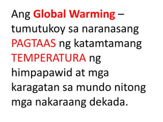 Ang Global Warming –
tumutukoy sa naranasang
PAGTAAS ng katamtamang
TEMPERATURA ng
himpapawid at mga
karagatan sa mundo nitong
mga nakaraang dekada.
 