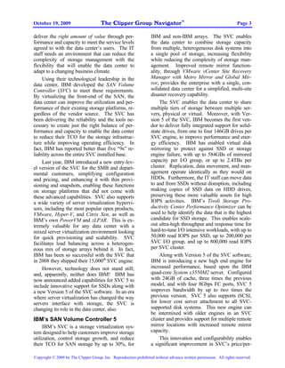 The Clipper Group Navigator
                                                                                    TM
October 19, 2009                                                                                                    Page 3

deliver the right amount of value through per-                    IBM and non-IBM arrays. The SVC enables
formance and capacity to meet the service levels                  the data center to combine storage capacity
agreed to with the data center’s users. The IT                    from multiple, heterogeneous disk systems into
staff needs an environment that can reduce the                    a single pool of storage, increasing flexibility
complexity of storage management with the                         while reducing the complexity of storage man-
flexibility that will enable the data center to                   agement. Improved remote mirror function-
adapt to a changing business climate.                             ality, through VMware vCenter Site Recovery
     Using their technological leadership in the                  Manager with Metro Mirror and Global Mir-
data center, IBM developed the SAN Volume                         ror, provides the enterprise with a single, con-
Controller (SVC) to meet these requirements.                      solidated data center for a simplified, multi-site
By virtualizing the front-end of the SAN, the                     disaster recovery capability.
data center can improve the utilization and per-                       The SVC enables the data center to share
formance of their existing storage platforms, re-                 multiple tiers of storage between multiple ser-
gardless of the vendor source. The SVC has                        vers, physical or virtual. Moreover, with Ver-
been delivering the reliability and the tools ne-                 sion 5 of the SVC, IBM becomes the first ven-
cessary to create just the right balance of per-                  dor to deliver fully integrated support for solid-
formance and capacity to enable the data center                   state drives, from one to four 146GB drives per
to reduce their TCO for the storage infrastruc-                   SVC engine, to improve performance and ener-
ture while improving operating efficiency. In                     gy efficiency. IBM has enabled virtual disk
fact, IBM has reported better than five “9s” re-                  mirroring to protect against SSD or storage
liability across the entire SVC installed base.                   engine failure, with up to 584GBs of mirrored
     Last year, IBM introduced a new entry-lev-                   capacity per I/O group, or up to 2.4TBs per
el version of the SVC for the SMB and depart-                     cluster. Replication, data movement, and man-
mental customers, simplifying configuration                       agement operate identically as they would on
and pricing, and enhancing it with thin provi-                    HDDs. Furthermore, the IT staff can move data
sioning and snapshots, enabling these functions                   to and from SSDs without disruption, including
on storage platforms that did not come with                       making copies of SSD data on HDD drives,
these advanced capabilities. SVC also supports                    preserving these more valuable assets for high
a wide variety of server virtualization hypervi-                  IOPS activities. IBM’s Tivoli Storage Pro-
sors, including the most popular open products,                   ductivity Center Performance Optimizer can be
VMware, Hyper-V, and Citrix Xen, as well as                       used to help identify the data that is the highest
IBM’s own PowerVM and zLPAR. This is ex-                          candidate for SSD storage. This enables scale-
tremely valuable for any data center with a                       out ultra-high throughput and response time for
mixed server virtualization environment looking                   hard-to-tune I/O intensive workloads, with up to
for quick provisioning and scalability. SVC                       50,000 read IOPS per SSD, up to 200,000 per
facilitates load balancing across a heterogen-                    SVC I/O group, and up to 800,000 read IOPS
eous mix of storage arrays behind it. In fact,                    per SVC cluster.
IBM has been so successful with the SVC that                           Along with Version 5 of the SVC software,
in 2008 they shipped their 15,000th SVC engine.                   IBM is introducing a new high end engine for
     However, technology does not stand still;                    increased performance, based upon the IBM
and, apparently, neither does IBM! IBM has                        quad-core System x3550M2 server. Configured
now announced added capabilities for SVC 5 to                     with 24GB of cache, three times the previous
include innovative support for SSDs along with                    model, and with four 8Gbps FC ports, SVC 5
a new Version 5 of the SVC software. In an era                    improves bandwidth by up to two times the
where server virtualization has changed the way                   previous version. SVC 5 also supports iSCSI,
servers interface with storage, the SVC is                        for lower cost server attachment to all SVC-
changing its role in the data center, also.                       supported disk systems. This new engine can
                                                                  be intermixed with older engines in an SVC
IBM’s SAN Volume Controller 5                                     cluster and provides support for multiple remote
     IBM’s SVC is a storage virtualization sys-                   mirror locations with increased remote mirror
tem designed to help customers improve storage                    capacity.
utilization, control storage growth, and reduce                        This innovation and configurability enables
their TCO for SAN storage by up to 30%, for                       a significant improvement in SVC’s price/per-

Copyright © 2009 by The Clipper Group, Inc. Reproduction prohibited without advance written permission. All rights reserved.
 