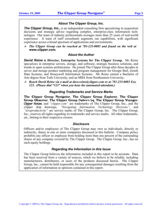The Clipper Group Navigator
                                                                                    TM
October 19, 2009                                                                                                    Page 5


                               About The Clipper Group, Inc.
    The Clipper Group, Inc., is an independent consulting firm specializing in acquisition
    decisions and strategic advice regarding complex, enterprise-class information tech-
    nologies. Our team of industry professionals averages more than 25 years of real-world
    experience. A team of staff consultants augments our capabilities, with significant
    experience across a broad spectrum of applications and environments.
        The Clipper Group can be reached at 781-235-0085 and found on the web at
        www.clipper.com.
                                                About the Author
    David Reine is Director, Enterprise Systems for The Clipper Group. Mr. Reine
    specializes in enterprise servers, storage, and software, strategic business solutions, and
    trends in open systems architectures. He joined The Clipper Group after three decades in
    server and storage product marketing and program management for Groupe Bull, Zenith
    Data Systems, and Honeywell Information Systems. Mr. Reine earned a Bachelor of
    Arts degree from Tufts University, and an MBA from Northeastern University.
        Reach David Reine via e-mail at dave.reine@clipper.com or at 781-235-0085 Ext.
        123. (Please dial “123” when you hear the automated attendant.)

                          Regarding Trademarks and Service Marks
    The Clipper Group Navigator, The Clipper Group Explorer, The Clipper
    Group Observer, The Clipper Group Captain’s Log, The Clipper Group Voyager,
    Clipper Notes, and “clipper.com” are trademarks of The Clipper Group, Inc., and the
    clipper ship drawings, “Navigating Information Technology Horizons”, and
    “teraproductivity” are service marks of The Clipper Group, Inc. The Clipper Group,
    Inc., reserves all rights regarding its trademarks and service marks. All other trademarks,
    etc., belong to their respective owners.

                                          Disclosure
    Officers and/or employees of The Clipper Group may own as individuals, directly or
    indirectly, shares in one or more companies discussed in this bulletin. Company policy
    prohibits any officer or employee from holding more than one percent of the outstanding
    shares of any company covered by The Clipper Group. The Clipper Group, Inc., has no
    such equity holdings.

                         Regarding the Information in this Issue
    The Clipper Group believes the information included in this report to be accurate. Data
    has been received from a variety of sources, which we believe to be reliable, including
    manufacturers, distributors, or users of the products discussed herein. The Clipper
    Group, Inc., cannot be held responsible for any consequential damages resulting from the
    application of information or opinions contained in this report.




Copyright © 2009 by The Clipper Group, Inc. Reproduction prohibited without advance written permission. All rights reserved.
 