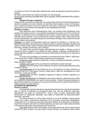 el contacto con la piel. Por ello deben utilizarse bata, lentes de seguridad y guantes durante su
manejo.
No deben usarse lentes de contacto al trabajar con este producto.
Para trasvasar pequeñas cantidades debe usarse propipeta, NUNCA ASPIRAR CON LA BOCA.
RIESGOS:
        Riesgos de fuego y explosión:
A pesar de ser un producto no inflamable, los contenedores donde se encuentra almacenado el
cloroformo explotan con calor. Además, al calentarse, libera fosgeno, cloruro de hidrógeno,
cloro y óxidos de carbono y cloro, los cuales son corrosivos y muy tóxicos. En general, tener
precaución con los reactivos mencionados en las Propiedades Quimicas.
Riesgos a la salud:
        Está clasificado como moderadamente tóxico, sin embargo está considerado como
posible carcinogénico humano. Una probable dosis letal para humanos es de 0.5 a 5 g /Kg. Sin
embargo, se sospecha que es carcinógeno para humanos. Puede causar una muerte rápida,
atribuida a paro cardiaco y una muerte lenta por daño al hígado y riñón. Debe evitarse que
personas alcohólicas, con problemas graves nutricionales, de hígado, riñón y sistema nervioso
central, utilicen este producto.
Inhalación: Los signos de intoxicación aguda con vapores de cloroformo, en general, son:
depresión respiratoria, neumonitis química, edema pulmonar, acidosis metabólica, depresión del
sistema nervioso central, dolor de cabeza, fatiga, adormecimiento y pérdida del equilibrio. Se ha
informado, también de arritmias y paro cardiacos.
         Por este medio se tienen riesgos particularmente para hígado y riñones, ya que el
cloroformo tiende a alojarse en los tejidos de estos órganos, uniéndose covalentemente a
macromoléculas celulares. La ingestión de alcohol, potencializa la toxicidad de los vapores de
cloroformo.
        Su poder como anestésico se presenta a concentraciones entre 10000 y 15000 ppm,
mientras que entre 15000 y 18000 puede ser fatal por paro respiratorio.
        Contacto con ojos: Ocasiona conjuntivitis, e, incluso, quemaduras dolorosas, ya sea en
forma de vapor o líquido.
        Contacto con la piel: No hay una absorción significativa a través de la piel.
        Ingestión: Provoca náusea, vómito, salivación, anorexia, irritación gastrointestinal y daño
a hígado y riñones.
        Carcinogenicidad: Se ha encontrado que es un carcinogénico en ratas y ratones y se
sospecha que es un carcinógeno humano a largo plazo y debe ser reemplazado por otros
disolvente, cuando sea posible.
        Mutagenicidad: Se tienen resultados negativos en algunos estudios realizados con
Salmonella typhimurium.
        Riesgos reproductivos: Es teratogénico para ratas y ratones y altamente tóxico al feto
por inhalación en experimentos con estos mismos animales. También ha estado implicado en
desordenes similares en humanos, por lo que se recomienda que las mujeres embarazadas no
tengan contacto con este producto.
ACCIONES DE EMERGENCIA:
Primeros auxilios:
        Una exposición aguda al cloroformo requiere descontaminación y soporte de vida básico
para la víctima. El personal de emergencia debe usar ropa de protección adecuada,
dependiendo del grado de contaminación. Toda la ropa y equipo contaminado debe
almacenarse en recipientes especiales, para darles el tratamiento de descontaminación
adecuado, mas tarde.
        De manera general, la víctima debe moverse a una zona ventilada. Evaluar signos
vitales como: pulso y velocidad de respiración. Si no hay pulso, proporcionar rehabilitación
cardiopulmonar. Si no respira, proporcionar respiración artificial. Si la respiración es dificultosa,
proporcionar oxígeno. No existe un antídoto específico y se sabe que no debe darse adrenalina
a las personas que sufren envenenamiento por cloroformo.
        Ojos y Piel: Quitar la ropa contaminada, y lavar según sea el caso, ojos y/o piel con agua
corriente en gran cantidad. Los ojos pueden lavarse también con disolución salina neutra
 