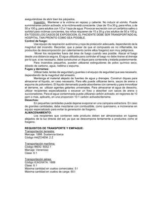 asegurándose de abrir bien los párpados.
         Ingestión: Mantener a la víctima en reposo y caliente. No inducir el vómito. Puede
suministrarse carbón activado, si la víctima está consciente. Usar de 15 a 30 g, para niños, o de
50 a 100 g, para adultos con 1/2 a 1 taza de agua. Provocar excreción con un cartártico salino o
sorbitol para víctimas concientes, los niños requieren de 15 a 30 g y los adultos de 50 a 100 g.
EN TODOS LOS CASOS DE EXPOSICION, EL PACIENTE DEBE SER TRANSPORTADO AL
HOSPITAL TAN PRONTO COMO SEA POSIBLE.
Control de fuego:
         Use equipo de respiración autónoma y ropa de protección adecuada, dependiendo de la
magnitud del incendio. Recordar, que a pesar de que el compuesto es no inflamable, los
productos de descomposición por calentamiento (entre ellos fosgeno) son muy peligrosos.
          Mover los recipientes fuera del área de fuego cuando sea posible. Atacar el fuego
desde una distancia segura. El agua utilizada para controlar el fuego no debe tirarse al drenaje
por lo que, si es necesario, debe construirse un dique para contenerla y tratarla posteriormente.
         Para incendios pequeños, pueden utilizarse extinguidores de polvo químico seco,
dióxido de carbono, agua, neblina o espuma.
Fugas y derrames:
         Utilizar bata, lentes de seguridad y guantes o el equipo de seguridad que sea necesario,
dependiendo de la magnitud del siniestro.
         Mantenga el material alejado de fuentes de agua y drenajes. Construir diques para
almacenar el líquido, en caso necesario. Para ello puede utilizarse tierra, sacos de arena o
espuma de poliuretano. El líquido derramado puede absorberse con cemento y para inmovilizar
el derrame, se utilizan agentes gelantes universales. Para almacenar el agua de desecho,
utilizar recipientes especializados o excavar un foso y absorber con sacos de arena o
succionadores. Para el agua contaminada puede utilizarse carbón activado, en regiones de 10
ppm o mas, aplicarlo, en una proporción 10:1 carbón activado/derrame.
Desechos:
         En pequeñas cantidades puede dejarse evaporar en una campana extractora. En caso
de grandes cantidades, debe mezclarse con combustible, como queroseno, e incinerarse en
equipo especializado para evitar la generación de fosgeno.
ALMACENAMIENTO:
         Los recipientes que contienen este producto deben ser almacenados en lugares
alejados de la luz directa del sol, ya que se descompone lentamente a productos como el
fosgeno.

REQUISITOS DE TRANSPORTE Y EMPAQUE:
Transportación terrestre:
Marcaje: 1888. Sustancia tóxica
Código HAZCHEM: 2 Z

Transportación marítima:
Código IMDG: 6052.1
Marcaje: Venenoso
Clase: 6.1

Transportación aérea:
Código ICAO/IATA: 1888
Clase: 6.1
Máxima cantidad en vuelos comerciales: 5 l
Máxima cantidad en vuelos de carga: 60 l
 