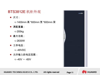 BTS3812E 机柜外观 尺寸 :  1400mm 高 *600mm 宽 *600mm 深 满配重量 :  205kg 最大功耗 :  2630W 工作电压 :  -48VDC  允许输入的电压范围： -40 V ～ -60V Page  