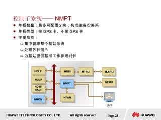 控制子系统—— NMPT 单板数量：最多可配置 2 块，构成主备份关系 单板类型：带 GPS 卡、不带 GPS 卡  主要功能： 集中管理整个基站系统 处理各种信令 为基站提供基准工作参考时钟  Page  MAFU NMPT NDTI/ NAOI HBBI HDLP HULP NMON NEMU NFAN LMT MTRU 