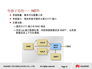 传输子系统—— NDTI 单板数量：最多可以配置 2 块 单板接口：每块单板可提供 8 路 E1/T1 接口  主要功能： 提供 E1/T1 接口与 RNC 相连 完成 Iub 接口数据处理，将控制面数据送至 NMPT 、业务面数据送至上下行处理板  Page  NDTI/ NUTI RNC NMPT HULP HBBI HDLP 