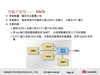 传输子系统——  NAOI 单板数量：最多可以配置 2 块 单板接口：每块单板可以提供 2 路 STM-1 光接口， 4 路 E1/T1 接口  主要功能： 提供 STM-1 光接口和 E1/T1 接口与 RNC 相连 将 Iub 接口控制面数据送至 NMPT 、业务面数据送至上下行处理板 E1/T1 接口支持 CES 功能，为其他设备提供传输通道，实现 2G/3G 共传输 Page  NDTI/ NAOI RNC NMPT HULP HBBI HDLP 