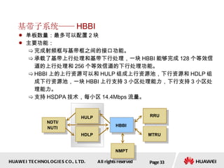 基带子系统—— HBBI 单板数量：最多可以配置 2 块 主要功能： 完成射频框与基带框之间的接口功能。 承载了基带上行处理和基带下行处理，一块 HBBI 能够完成 128 个等效信道的上行处理和 256 个等效信道的下行处理功能。 HBBI 上的上行资源可以和 HULP 组成上行资源池，下行资源和 HDLP 组成下行资源池，一块 HBBI 上行支持 3 小区处理能力，下行支持 3 小区处理能力。 支持 HSDPA 技术，每小区 14.4Mbps 流量。  Page  HBBI HULP HDLP NMPT MTRU RRU NDTI/ NUTI 