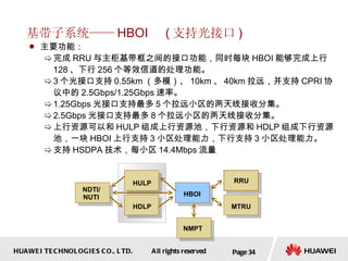 基带子系统—— HBOI  ( 支持光接口 ) 主要功能： 完成 RRU 与主柜基带框之间的接口功能，同时每块 HBOI 能够完成上行 128 、下行 256 个等效信道的处理功能。 3 个光接口支持 0.55km （多模）、 10km 、 40km 拉远，并支持 CPRI 协议中的 2.5Gbps/1.25Gbps 速率。 1.25Gbps 光接口支持最多 5 个拉远小区的两天线接收分集。 2.5Gbps 光接口支持最多 8 个拉远小区的两天线接收分集。 上行资源可以和 HULP 组成上行资源池，下行资源和 HDLP 组成下行资源池，一块 HBOI 上行支持 3 小区处理能力，下行支持 3 小区处理能力。 支持 HSDPA 技术，每小区 14.4Mbps 流量  Page  HBOI HULP HDLP NMPT MTRU RRU NDTI/ NUTI 