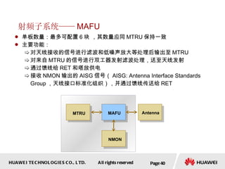 射频子系统—— MAFU 单板数量：最多可配置 6 块 ，其数量应同 MTRU 保持一致 主要功能： 对天线接收的信号进行滤波和低噪声放大等处理后输出至 MTRU  对来自 MTRU 的信号进行双工器发射滤波处理，送至天线发射 通过馈线给 RET 和塔放供电 接收 NMON 输出的 AISG 信号（ AISG: Antenna Interface Standards Group ，天线接口标准化组织），并通过馈线传送给 RET Page  MAFU MTRU Antenna NMON 