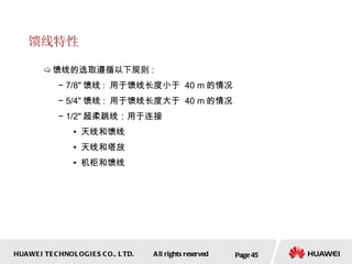 馈线特性 馈线的选取遵循以下规则 : 7/8" 馈线 :  用于馈线长度小于  40 m 的情况 5/4" 馈线 :  用于馈线长度大于  40 m 的情况 1/2 " 超柔跳线：用于连接 天线和馈线 天线和塔放  机柜和馈线 Page  