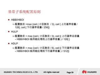 基带子系统配置原则 HBBI/HBOI 配置数目 =max {ceil ( 小区数目  / 3), ceil [ 上行基带容量 / 128], ceil [ 下行基带容量 / 256]} HULP 配置数目 = max {ceil ( 小区数目 / 3), ceil [( 上行基带总容量 – HBBI/HBOI 板所能处理的上行基带容量 ) / 128] } HDLP 配置数目 = max {ceil ( 小区数目 / 6), ceil [( 下行基带总容量 – HBBI/HBOI 板所能处理的下行基带容量 ) / 512]} Page  