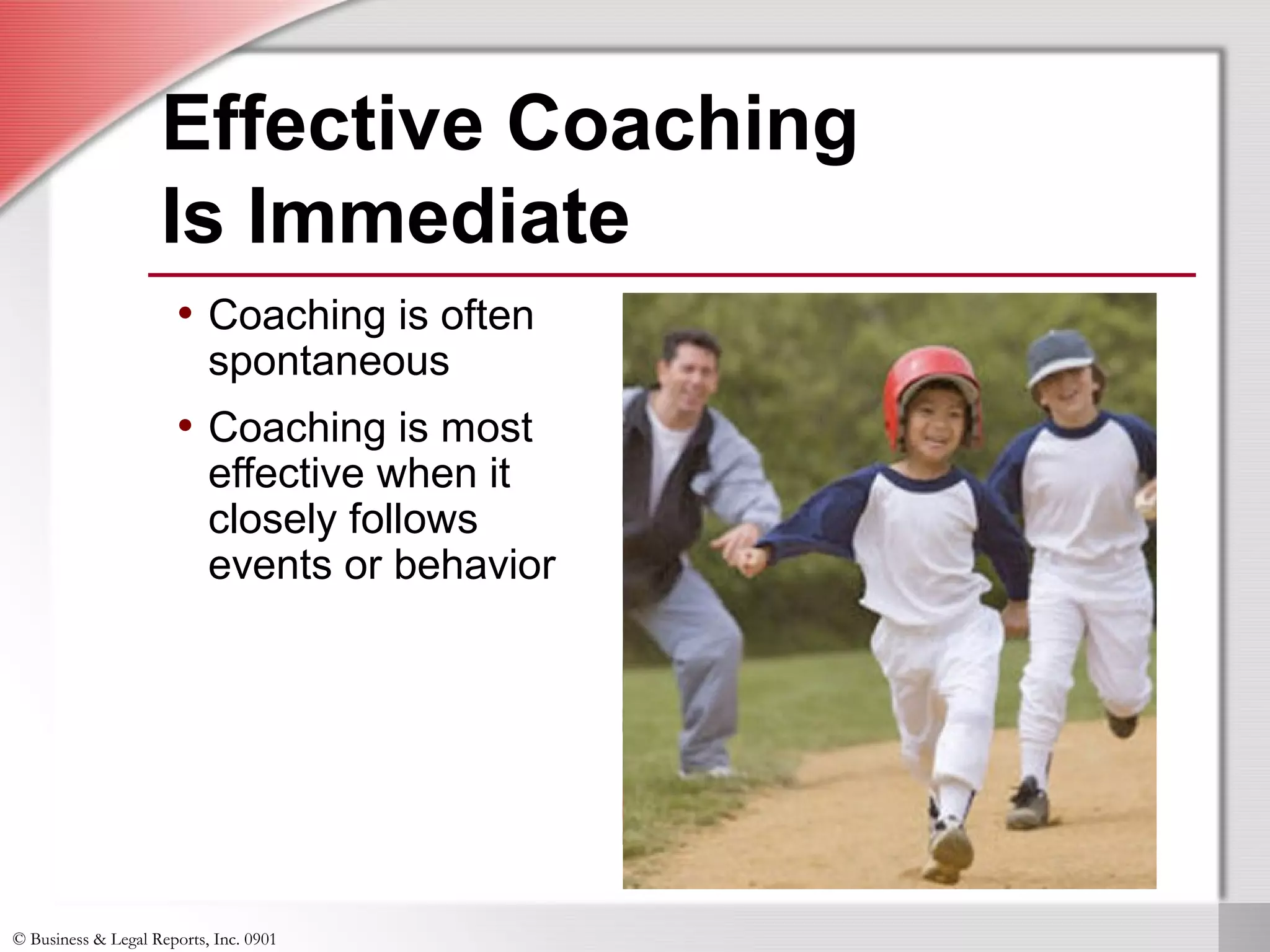© Business & Legal Reports, Inc. 0901
Effective Coaching
Is Immediate
• Coaching is often
spontaneous
• Coaching is most
effective when it
closely follows
events or behavior
 