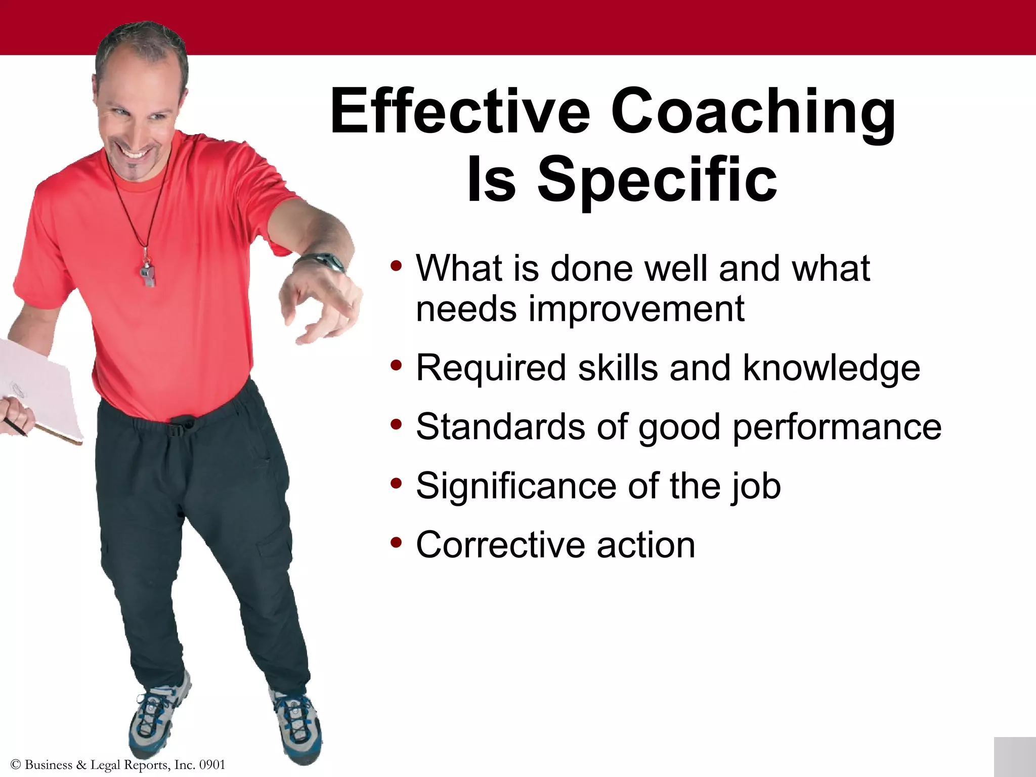 © Business & Legal Reports, Inc. 0901
• What is done well and what
needs improvement
• Required skills and knowledge
• Standards of good performance
• Significance of the job
• Corrective action
Effective Coaching
Is Specific
• What is done well and what
needs improvement
• Required skills and knowledge
• Standards of good performance
• Significance of the job
• Corrective action
 