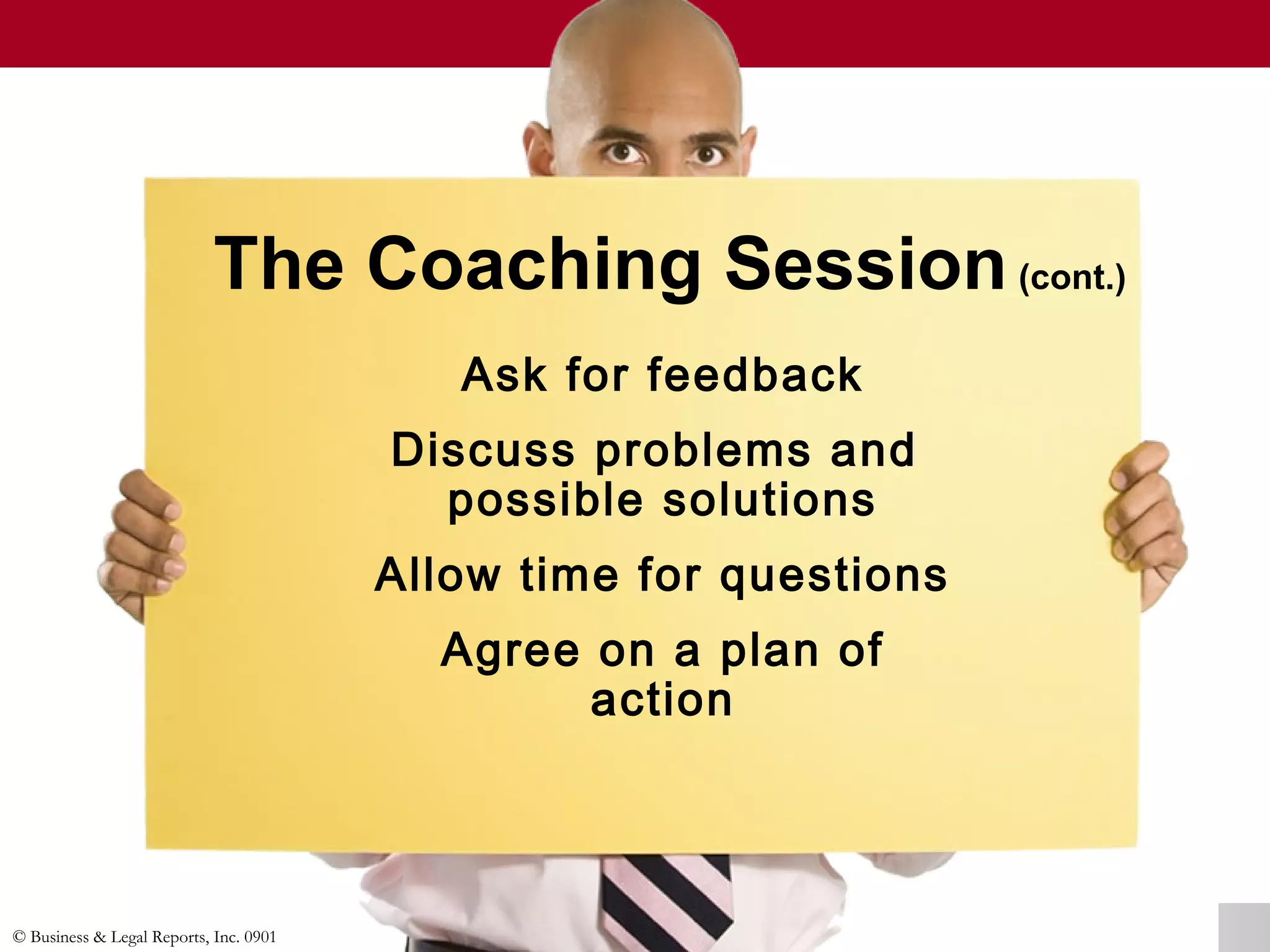 © Business & Legal Reports, Inc. 0901
The Coaching Session(cont.)
Ask for feedback
Discuss problems and
possible solutions
Allow time for questions
Agree on a plan of
action
 