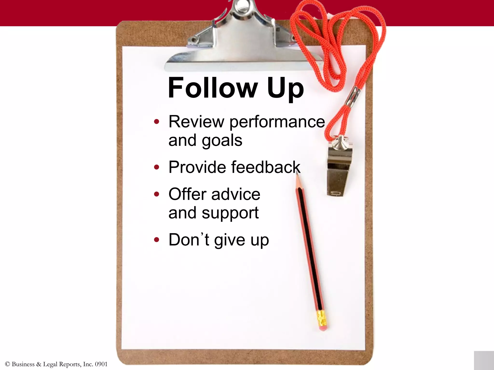 © Business & Legal Reports, Inc. 0901
Follow Up
• Review performance
and goals
• Provide feedback
• Offer advice
and support
• Don᾽t give up
• Review performance
and goals
• Provide feedback
• Offer advice
and support
• Don᾽t give up
 