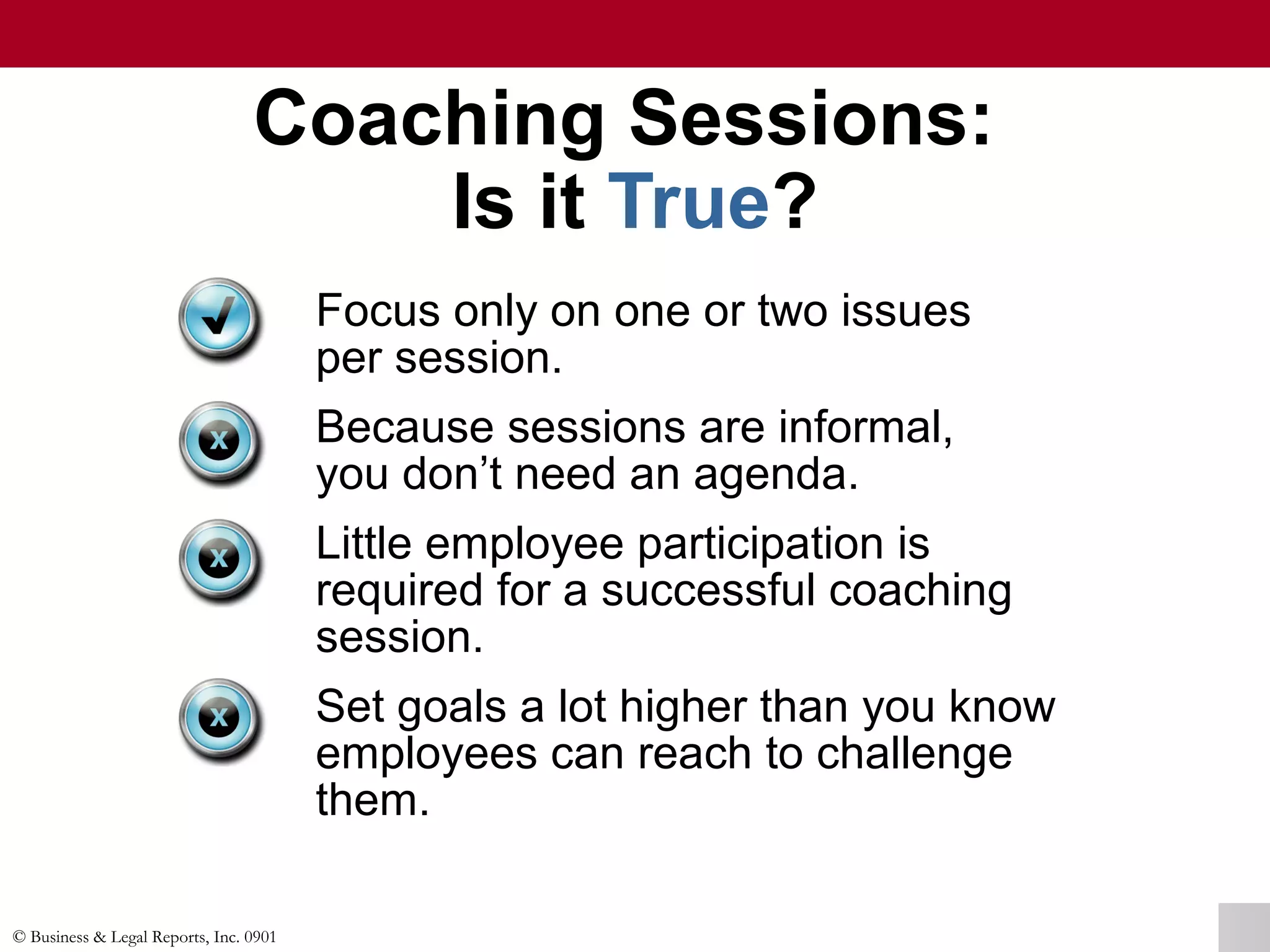 © Business & Legal Reports, Inc. 0901
Coaching Sessions:
Is it True?
Focus only on one or two issues
per session.
Because sessions are informal,
you don’t need an agenda.
Little employee participation is
required for a successful coaching
session.
Set goals a lot higher than you know
employees can reach to challenge
them.
 