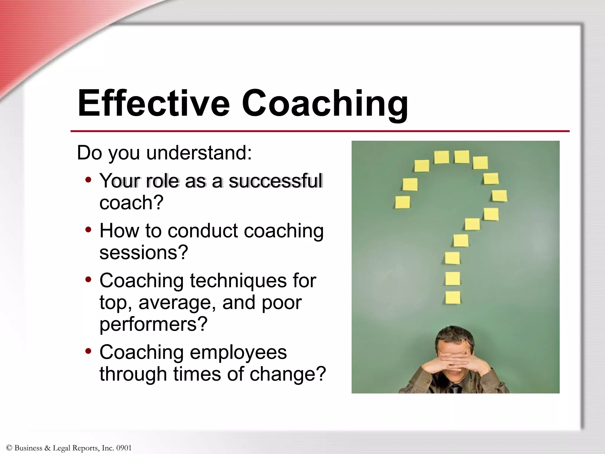 © Business & Legal Reports, Inc. 0901
Do you understand:
• Your role as a successful
coach?
• How to conduct coaching
sessions?
• Coaching techniques for
top, average, and poor
performers?
• Coaching employees
through times of change?
Do you understand:
• Your role as a successful
coach?
• How to conduct coaching
sessions?
• Coaching techniques for
top, average, and poor
performers?
• Coaching employees
through times of change?
Effective Coaching
 