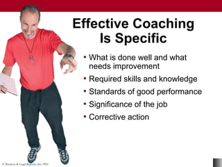 © Business & Legal Reports, Inc. 0901
• What is done well and what
needs improvement
• Required skills and knowledge
• Standards of good performance
• Significance of the job
• Corrective action
Effective Coaching
Is Specific
• What is done well and what
needs improvement
• Required skills and knowledge
• Standards of good performance
• Significance of the job
• Corrective action
 