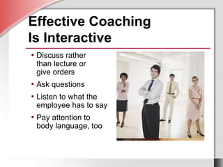 Effective Coaching
Is Interactive
• Discuss rather
than lecture or
give orders
• Ask questions
• Listen to what the
employee has to say
• Pay attention to
body language, too
 