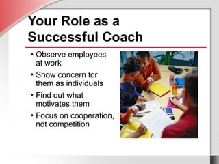 • Observe employees
at work
• Show concern for
them as individuals
• Find out what
motivates them
• Focus on cooperation,
not competition
• Observe employees
at work
• Show concern for
them as individuals
• Find out what
motivates them
• Focus on cooperation,
not competition
Your Role as a
Successful Coach
 