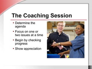 • Determine the
agenda
• Focus on one or
two issues at a time
• Begin by checking
progress
• Show appreciation
The Coaching Session
• Determine the
agenda
• Focus on one or
two issues at a time
• Begin by checking
progress
• Show appreciation
 