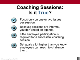 © Business & Legal Reports, Inc. 0901
Coaching Sessions:
Is it True?
Focus only on one or two issues
per session.
Because sessions are informal,
you don’t need an agenda.
Little employee participation is
required for a successful coaching
session.
Set goals a lot higher than you know
employees can reach to challenge
them.
 