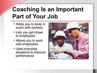 Coaching Is an Important
Part of Your Job
• Helps you to keep in
touch with workers
• Lets you get closer
to employees
• Allows you to work
with employees
• Uses everyday
situations to improve
performance
 