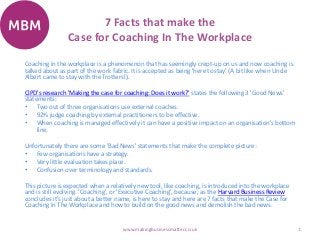 7 Facts that make the
Case for Coaching In The Workplace
1www.makingbusinessmatter.co.uk
Coaching in the workplace is a phenomenon that has seemingly crept-up on us and now coaching is
talked about as part of the work fabric. It is accepted as being 'here to stay' (A bit like when Uncle
Albert came to stay with the Trotters!).
CIPD's research 'Making the case for coaching: Does it work?' states the following 3 'Good News'
statements:
• Two out of three organisations use external coaches.
• 92% judge coaching by external practitioners to be effective.
• When coaching is managed effectively it can have a positive impact on an organisation's bottom
line.
Unfortunately there are some 'Bad News' statements that make the complete picture:
• Few organisations have a strategy.
• Very little evaluation takes place.
• Confusion over terminology and standards.
This picture is expected when a relatively new tool, like coaching, is introduced into the workplace
and is still evolving. 'Coaching', or 'Executive Coaching', because, as the Harvard Business Review
concludes it's just about a better name, is here to stay and here are 7 facts that make the Case for
Coaching In The Workplace and how to build on the good news and demolish the bad news.
 