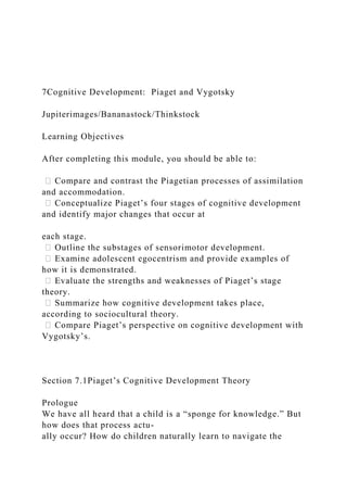 7Cognitive Development: Piaget and Vygotsky
Jupiterimages/Bananastock/Thinkstock
Learning Objectives
After completing this module, you should be able to:
ሁ Compare and contrast the Piagetian processes of assimilation
and accommodation.
ሁ Conceptualize Piaget’s four stages of cognitive development
and identify major changes that occur at
each stage.
ሁ Outline the substages of sensorimotor development.
ሁ Examine adolescent egocentrism and provide examples of
how it is demonstrated.
ሁ Evaluate the strengths and weaknesses of Piaget’s stage
theory.
ሁ Summarize how cognitive development takes place,
according to sociocultural theory.
ሁ Compare Piaget’s perspective on cognitive development with
Vygotsky’s.
Section 7.1Piaget’s Cognitive Development Theory
Prologue
We have all heard that a child is a “sponge for knowledge.” But
how does that process actu-
ally occur? How do children naturally learn to navigate the
 