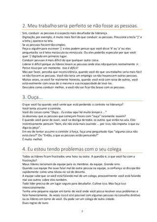 2
2. Meu trabalhoseria perfeito se não fosse as pessoas.
Sim, conduzir as pessoas é o aspecto mais desafiador da liderança.
Digitação, por exemplo, é muito mais fácil do que conduzir as pessoas. Pressione a tecla “j” e
a letra j aparece na tela.
Se as pessoas fossemtão simples.
Peça a alguémpara escrever ‘j’ e eles podem pensar que você disse ‘k’ ou ‘a’ ou eles
perguntarão se é letra maiúscula ou minúscula. Ou eles poderão especular por que você
quer ‘j’ digitado em primeiro lugar.
Conduzir pessoas é mais difícil do que qualquer outra coisa.
Liderar é difícil porque os líderes levam as pessoas onde elas não queriam normalmente ir.
Pense nisso por um momento. Isso é difícil!
Mas por favor, perceba que inconsistência, quando você diz que seu trabalho seria mais fácil
se não fossemas pessoas. Você não teria um emprego se não houvessem outras pessoas.
Muitas vezes, se você for realmente honesto, quando você está com raiva de outros, você
está realmente com raiva de si mesmo e sua incapacidade de levá-los.
Descubra como conduzir melhor, e você não vai ficar tão bravo com as pessoas.
3. Ouça...
O que você faz quando você sente que está perdendo o controle na liderança?
Você tenta assumir o controle.
Você diz coisas como “Ouça... Eu estou aqui há muito tempo e ...”
Já observou que as pessoas que começam frases com “ouça” raramente ouvem?
E quando você parar de ouvir, você se desliga de todos os outros que estão na sala. Eles
instintivamente pensam “bem, ele não está mais ouvindo ... por isso, não importa o que eu
diga ou peça”.
Em vez de tentar assumir o controle à força, faça uma perguntado tipo “alguma coisa não
está clara?” Ou “Então, o que as pessoas estão pensando?”
É muito melhor.
4. Eu estou tendo problemas com o seu colega
Todos os líderes ficam frustrados uma hora ou outra. A questão é, o que você faz com a
frustração?
Maus líderes reclamam da equipe para os membros da equipe. Grande erro.
Quando sua equipe lhe ouve falar mal de outra pessoa na equipe, a confiança se dissipa tão
rapidamente como uma névoa no sol do deserto.
A equipe sabe que se você está falando mal de um colega, provavelmente você está falando
mal aos outros sobre eles também.
Todo líder precisa de um lugar seguro para desabafar. Cultive isso. Mas faça isso
intencionalmente.
Tenha uma pequena equipe em torno de você onde você possa resolver seus problemas e
falar honestamente. Às vezes isso é só é possível com algumas pessoas no conselho diretivo
ou os líderes em torno de você. Ou pode ser um colega de outra cidade.
Duas regras de ouro:
 