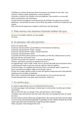 3
Certifique-se o número de pessoas deste círculo possa ser contado em uma mão. Caso
contrário, é fofoca e pode rapidamente se tornar problema.
Concentre a conversa nas soluções e não nos problemas. Caso contrário, as coisas vão
tornar-se destrutivas, não construtivas.
Se você não tem um pequeno círculo de pessoas de confiança com quem possa resolver
problemas, sua frustração irá vazar e causar danos que podem ser difíceis ou impossíveis de
reparar.
Nunca reclame da equipe para a equipe se você quiser uma boa equipe.
5. Pelo menos nós estamos fazendo melhor do que...
Se esse é o seu padrão, obtenha um novo padrão.
Por favor.
6. As pessoas não vão permitir...
Ouço isso o tempo todo:
As pessoas não vão permitir gastar dinheiro em treinamento de liderança.
As pessoas não vão permitir mudar a liturgia.
As pessoas não vão permitir mudar o tipo de ministério.
As pessoas não vão permitir? Sério?
Ei, quando você tinha apenas quatro anos de idade, sua mãe não o deixava fazer as coisas.
Mas você não tem mais quatro anos.
Há tanta coisa errada com a postura ‘as pessoas não vão permitir’:
Primeiro, você deixa as pessoas se colocaremem risco. (
Em segundo lugar, você é o líder. Então, leve-os. (Se você não pode levá-los de forma eficaz
o suficiente para mudar as pessoas, pare de culpá-los e olhe no espelho.)
Em terceiro lugar, se a mudança que você quer trazer é vencida por agora, respeite isso.
Salve suas pessoas empúblico. Apoie-os em privado. Ame-os.
O amor nem sempre significa acordo. O amor não significa sempre que você sente profunda
afeição por eles em todos os momentos.
Mas o amor e respeito estão ligados. E você não põe em risco as pessoas que ama.
Se você não pode amar o seu povo, desista de tentar conduzí-los.
7. Eu tenho que...
Eu ainda me pego dizendo isso e eu simplesmente preciso parar.
Eu tenho que pregar neste domingo. Eu tenho que ir a esta reunião. Eu tenho que terminar
este projeto.
Não, eu não tenho que. Eu consigo. E não, você não precisa. Você consegue.
A verdade é que você não tem que fazer nada. Mas você e eu conseguimos fazer um monte
de coisas.
Se você começar apensar sobreo que conseguefazer e não o que temque fazer,vocêvaicultivar
um senso muito mais profundo de gratidão. Ea gratidão é umdos melhores atributos deumlíder.
Líderes grato são muito mais fáceis de seseguir do que líderes ingratos.
Então, seja grato. Você consegue fazer isso!
 
