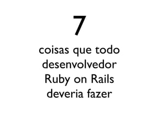 7
coisas que todo
 desenvolvedor
 Ruby on Rails
  deveria fazer
 