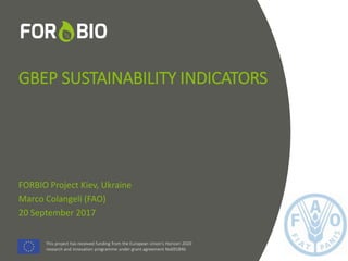 This project has received funding from the European Union's Horizon 2020
research and innovation programme under grant agreement No691846.
This project has received funding from the European Union's Horizon 2020
research and innovation programme under grant agreement No691846.
GBEP SUSTAINABILITY INDICATORS
FORBIO Project Kiev, Ukraine
Marco Colangeli (FAO)
20 September 2017
 