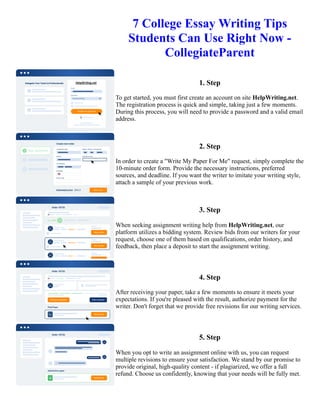 7 College Essay Writing Tips
Students Can Use Right Now -
CollegiateParent
1. Step
To get started, you must first create an account on site HelpWriting.net.
The registration process is quick and simple, taking just a few moments.
During this process, you will need to provide a password and a valid email
address.
2. Step
In order to create a "Write My Paper For Me" request, simply complete the
10-minute order form. Provide the necessary instructions, preferred
sources, and deadline. If you want the writer to imitate your writing style,
attach a sample of your previous work.
3. Step
When seeking assignment writing help from HelpWriting.net, our
platform utilizes a bidding system. Review bids from our writers for your
request, choose one of them based on qualifications, order history, and
feedback, then place a deposit to start the assignment writing.
4. Step
After receiving your paper, take a few moments to ensure it meets your
expectations. If you're pleased with the result, authorize payment for the
writer. Don't forget that we provide free revisions for our writing services.
5. Step
When you opt to write an assignment online with us, you can request
multiple revisions to ensure your satisfaction. We stand by our promise to
provide original, high-quality content - if plagiarized, we offer a full
refund. Choose us confidently, knowing that your needs will be fully met.
7 College Essay Writing Tips Students Can Use Right Now - CollegiateParent 7 College Essay Writing Tips
Students Can Use Right Now - CollegiateParent
 