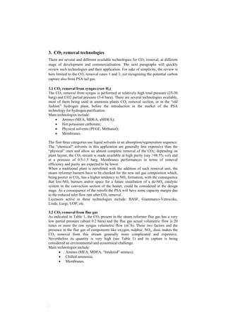 3. CO2 removal technologies 
There are several and different available technologies for CO2 removal, at different 
stage of development and commercialisation. The next paragraphs will quickly 
review such technologies and their application. For sake of simplicity, the review is 
here limited to the CO2 removal cases 1 and 3, yet recognising the potential carbon 
capture also from PSA tail gas. 
3.1 CO2 removal from syngas (raw H2) 
The CO2 removal from syngas is performed at relatively high total pressure (25-30 
barg) and CO2 partial pressure (3-4 bara). There are several technologies available, 
most of them being used in ammonia plants CO2 removal section, or in the “old 
fashion” hydrogen plant, before the introduction in the market of the PSA 
technology for hydrogen purification. 
Main technologies include: 
. 
• Amines (MEA, MDEA, aMDEA); 
• Hot potassium carbonate; 
• Physical solvents (PEGE, Methanol); 
• Membranes. 
The first three categories use liquid solvents in an absorption/regeneration sequence. 
The “chemical” solvents in this application are generally less expensive than the 
“physical” ones and allow an almost complete removal of the CO2; depending on 
plant layout, the CO2 stream is made available at high purity (say >98.5% vol) and 
at a pressure of 0.5-1.5 barg. Membranes performances in terms of removal 
efficiency and purity are expected to be lower. 
When a traditional plant is retrofitted with the addition of such removal unit, the 
steam reformer burners have to be checked for the new tail gas composition which, 
being poorer in CO2, has a higher tendency to NOx formation, with the consequence 
that low-NOx burners and/or space for a future installation of a de-NOx catalytic 
system in the convection section of the heater, could be considered at the design 
stage. As a consequence of the retrofit the PSA will have some capacity margin due 
to the reduced inlet flow rate after CO2 removal. 
Licensors active in these technologies include: BASF, Giammarco-Vetrocoke, 
Linde, Lurgi, UOP, etc. 
3.2 CO2 removal from flue gas 
As indicated in Table 1, the CO2 present in the steam reformer flue gas has a very 
low partial pressure (about 0.2 bara) and the flue gas actual volumetric flow is 20 
times or more the raw syngas volumetric flow (m3/h). These two factors and the 
presence in the flue gas of components like oxygen, sulphur, NOx, dust, makes the 
CO2 removal from this stream generally more complicated and expensive. 
Nevertheless its quantity is very high (see Table 1) and its capture is being 
considered an environmental and economical challenge. 
Main technologies include: 
• Amines (MEA, MDEA, “hindered” amines); 
• Chilled ammonia; 
• Membranes. 
 
