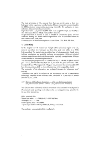 The basic principles of CO2 removal from flue gas are the same as from raw 
hydrogen, but the experience is so far limited. The environmental concern related to 
the GHG emissions is determining a growing interest for this application in many 
industries, for example in the power sector. 
In practical terms a CO2 removal of 85 - 90% is an acceptable target, and the CO2 is 
also in this case obtained at high purity and low pressure. 
No pre-investment is needed in case of retrofit of a traditional plant, however 
additional ducting and ID fan addition/replacement shall be considered when the 
unit is added to the SMR plant. 
Licensors active in these technologies are: Axens, Fluor, GTC, MHI, MTR etc. 
4. Case study 
In this chapter we will examine an example of the economic impact of a CO2 
removal unit (from raw hydrogen and from flue gas) when added to a SMR 
hydrogen plant. The technologies considered are in both cases amine based, using 
in-house simulations and available technical documentation. Different technical 
solutions may of course lead to different results, especially considering the different 
level of maturity of the technologies involved. 
The selected hydrogen production is 150,000 Nm3/h (134.3 MMSCFD) from natural 
gas. The CO2 removal efficiency from raw H2 and from flue gas is considered 100% 
(rounded off) and 90% respectively. The pure CO2 stream is then compressed to 150 
barg for sequestration, EOR or other utilisation (out of the scope of the study). 
The economics of the alternatives are evaluated through the “abatement cost” 
concept. 
“Abatement cost (AC)” is defined as the incremental cost of a low-emission 
technology compared to the reference case, measured as € per ton CO2 abated 
emission (ICCA, 2009). 
AC = (Full cost of CO2 efficient alternative) - (Full cost of reference solution) 
. 
(CO2 emissions from reference solution) – (CO2 emissions from alternative) 
The full cost of the alternatives includes investment cost (calculated over 25 years at 
5% discount rate), operating costs and possible cost (energy) savings generated by 
the use of the alternatives. 
Other economic data: 
Natural gas price = 14 – 28 €/Gcal (5 – 10 $/MMBtu) 
Steam price = 7 – 14 €/ton 
Electric power price = 60 €/MWh 
A plant equivalent availability of 95% (8,300 h/y) is assumed. 
The results are summarized in following Table 3. 
 
