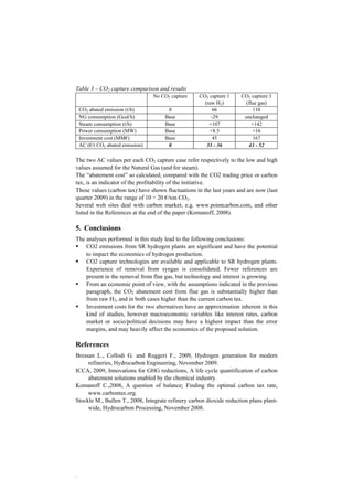 Table 3 – CO2 capture comparison and results 
. 
No CO2 capture CO2 capture 1 
(raw H2) 
CO2 capture 3 
(flue gas) 
CO2 abated emission (t/h) 0 66 110 
NG consumption (Gcal/h) Base -29 unchanged 
Steam consumption (t/h) Base +107 +142 
Power consumption (MW) Base +8.5 +16 
Investment cost (MM€) Base 45 167 
AC (€/t CO2 abated emission) 0 31 - 36 43 - 52 
The two AC values per each CO2 capture case refer respectively to the low and high 
values assumed for the Natural Gas (and for steam). 
The “abatement cost” so calculated, compared with the CO2 trading price or carbon 
tax, is an indicator of the profitability of the initiative. 
These values (carbon tax) have shown fluctuations in the last years and are now (last 
quarter 2009) in the range of 10 ÷ 20 €/ton CO2. 
Several web sites deal with carbon market, e.g. www.pointcarbon.com, and other 
listed in the References at the end of the paper (Komanoff, 2008). 
5. Conclusions 
The analyses performed in this study lead to the following conclusions: 
ƒ CO2 emissions from SR hydrogen plants are significant and have the potential 
to impact the economics of hydrogen production. 
ƒ CO2 capture technologies are available and applicable to SR hydrogen plants. 
Experience of removal from syngas is consolidated. Fewer references are 
present in the removal from flue gas, but technology and interest is growing. 
ƒ From an economic point of view, with the assumptions indicated in the previous 
paragraph, the CO2 abatement cost from flue gas is substantially higher than 
from raw H2, and in both cases higher than the current carbon tax. 
ƒ Investment costs for the two alternatives have an approximation inherent in this 
kind of studies, however macroeconomic variables like interest rates, carbon 
market or socio/political decisions may have a highest impact than the error 
margins, and may heavily affect the economics of the proposed solution. 
References 
Bressan L., Collodi G. and Ruggeri F., 2009, Hydrogen generation for modern 
refineries, Hydrocarbon Engineering, November 2009. 
ICCA, 2009, Innovations for GHG reductions, A life cycle quantification of carbon 
abatement solutions enabled by the chemical industry. 
Komanoff C.,2008, A question of balance; Finding the optimal carbon tax rate, 
www.carbontax.org. 
Stockle M., Bullen T., 2008, Integrate refinery carbon dioxide reduction plans plant-wide, 
Hydrocarbon Processing, November 2008. 
