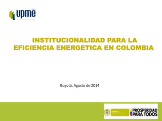 INSTITUCIONALIDAD PARA LA 
EFICIENCIA ENERGETICA EN COLOMBIA 
Bogotá, Agosto de 2014 
 