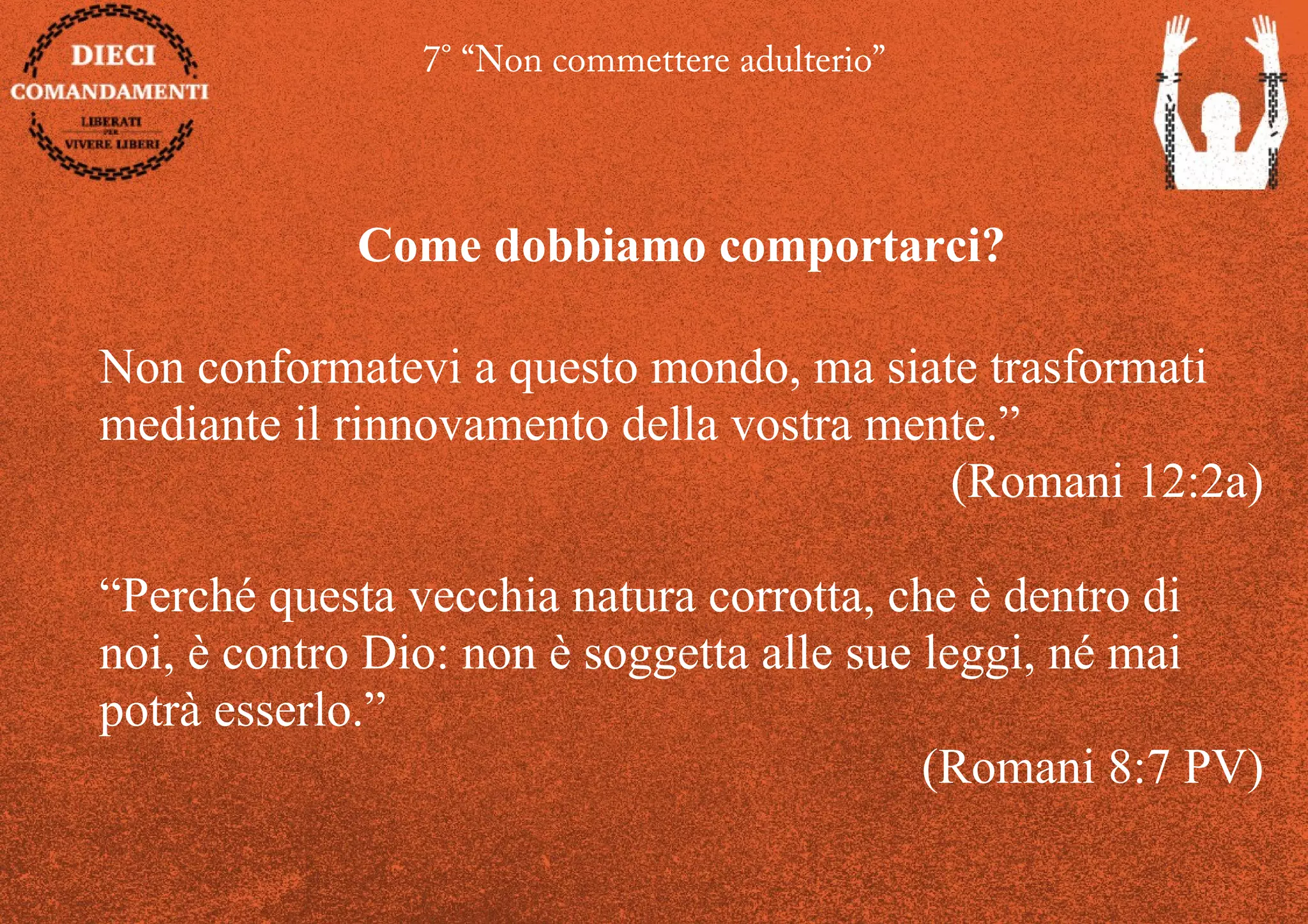 7° “Non commettere adulterio”
Come dobbiamo comportarci?
Non conformatevi a questo mondo, ma siate trasformati
mediante il rinnovamento della vostra mente.”
(Romani 12:2a)
“Perché questa vecchia natura corrotta, che è dentro di
noi, è contro Dio: non è soggetta alle sue leggi, né mai
potrà esserlo.”
(Romani 8:7 PV)
 