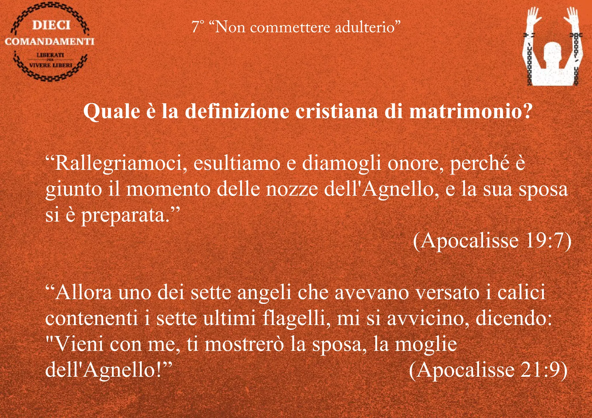7° “Non commettere adulterio”
Quale è la definizione cristiana di matrimonio?
“Rallegriamoci, esultiamo e diamogli onore, perché è
giunto il momento delle nozze dell'Agnello, e la sua sposa
si è preparata.”
(Apocalisse 19:7)
“Allora uno dei sette angeli che avevano versato i calici
contenenti i sette ultimi flagelli, mi si avvicino, dicendo:
"Vieni con me, ti mostrerò la sposa, la moglie
dell'Agnello!” (Apocalisse 21:9)
 
