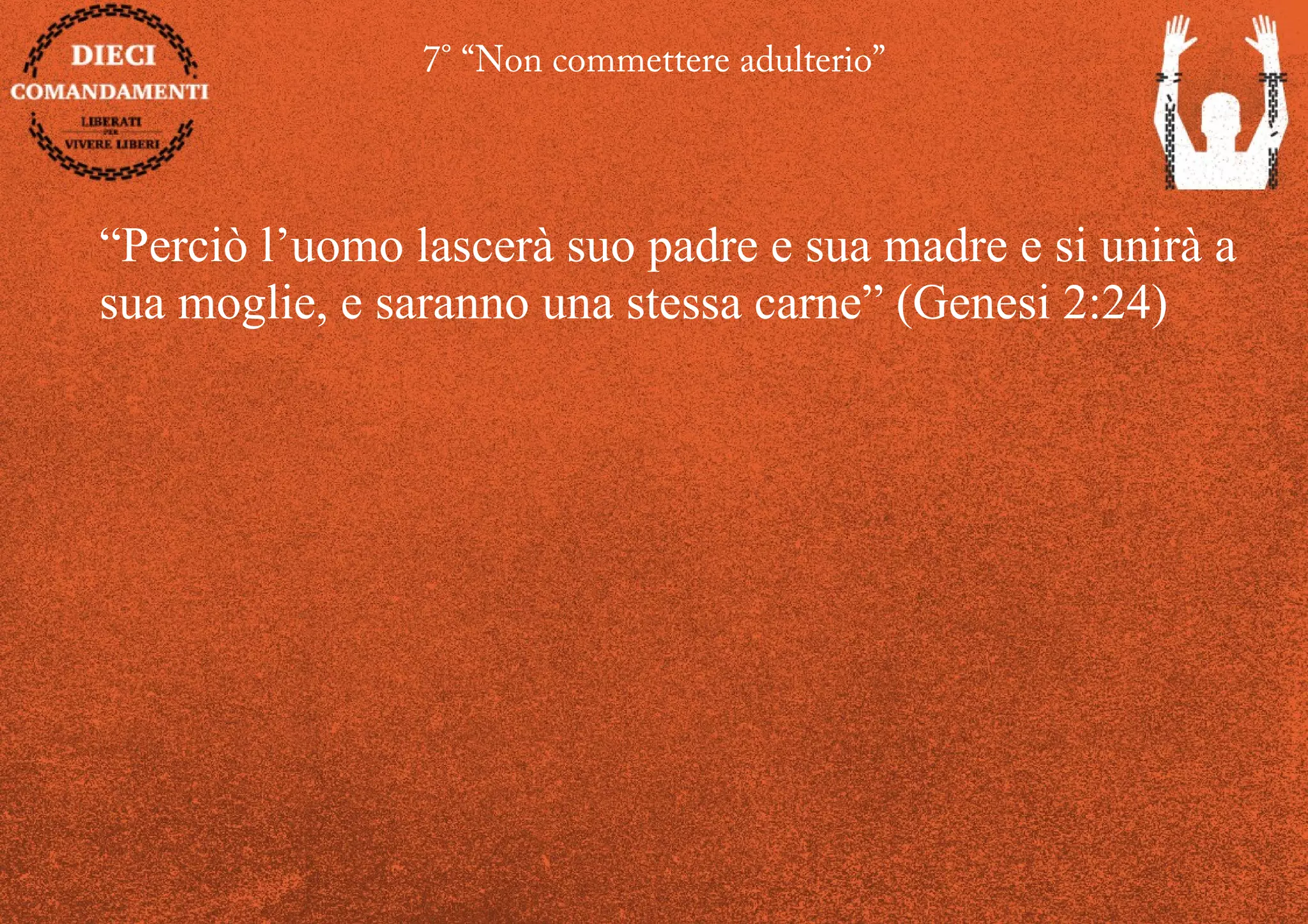 7° “Non commettere adulterio”
“Perciò l’uomo lascerà suo padre e sua madre e si unirà a
sua moglie, e saranno una stessa carne” (Genesi 2:24)
 